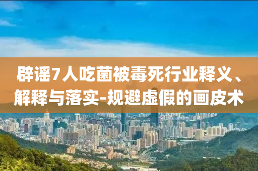 辟謠7人吃菌被毒死行業(yè)釋義、解釋與落實(shí)-規(guī)避虛假的畫皮術(shù)