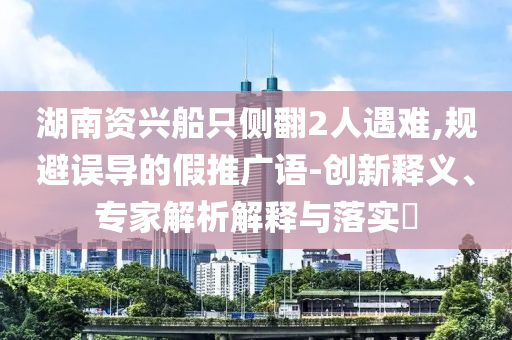 湖南資興船只側(cè)翻2人遇難,規(guī)避誤導(dǎo)的假推廣語-創(chuàng)新釋義、專家解析解釋與落實(shí)?