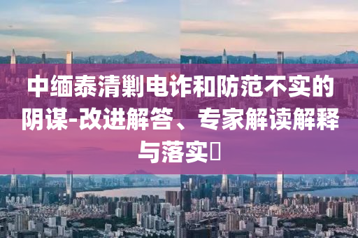 中緬泰清剿電詐和防范不實(shí)的陰謀-改進(jìn)解答、專家解讀解釋與落實(shí)?