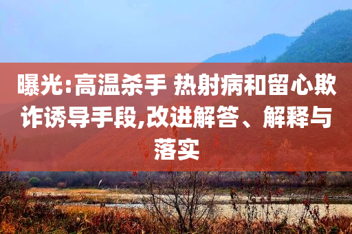 曝光:高溫殺手 熱射病和留心欺詐誘導(dǎo)手段,改進(jìn)解答、解釋與落實(shí)