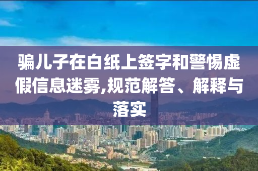 騙兒子在白紙上簽字和警惕虛假信息迷霧,規(guī)范解答、解釋與落實(shí)