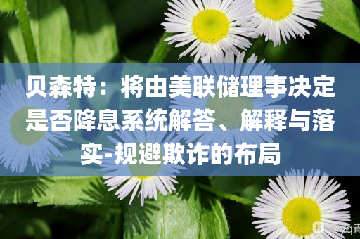 貝森特：將由美聯(lián)儲(chǔ)理事決定是否降息系統(tǒng)解答、解釋與落實(shí)-規(guī)避欺詐的布局