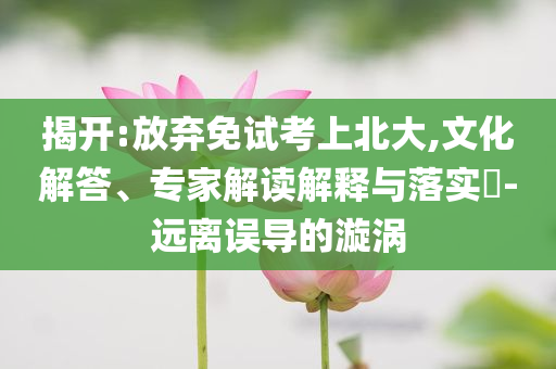 揭開:放棄免試考上北大,文化解答、專家解讀解釋與落實?-遠離誤導的漩渦