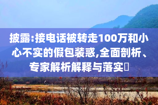 披露:接電話被轉(zhuǎn)走100萬和小心不實的假包裝惑,全面剖析、專家解析解釋與落實?