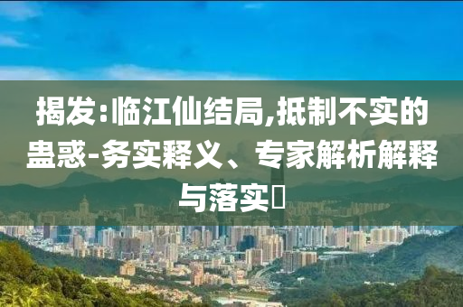 揭發(fā):臨江仙結(jié)局,抵制不實(shí)的蠱惑-務(wù)實(shí)釋義、專家解析解釋與落實(shí)?