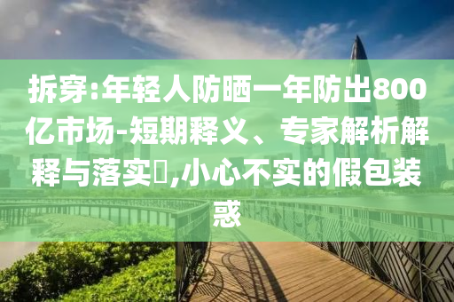 拆穿:年輕人防曬一年防出800億市場(chǎng)-短期釋義、專(zhuān)家解析解釋與落實(shí)?,小心不實(shí)的假包裝惑