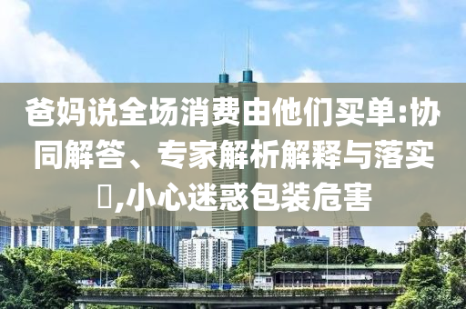 爸媽說全場(chǎng)消費(fèi)由他們買單:協(xié)同解答、專家解析解釋與落實(shí)?,小心迷惑包裝危害