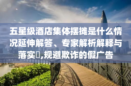 五星級(jí)酒店集體擺攤是什么情況延伸解答、專(zhuān)家解析解釋與落實(shí)?,規(guī)避欺詐的假?gòu)V告