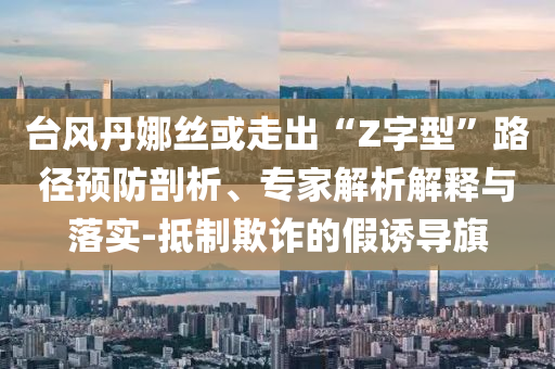 臺風(fēng)丹娜絲或走出“Z字型”路徑預(yù)防剖析、專家解析解釋與落實-抵制欺詐的假誘導(dǎo)旗