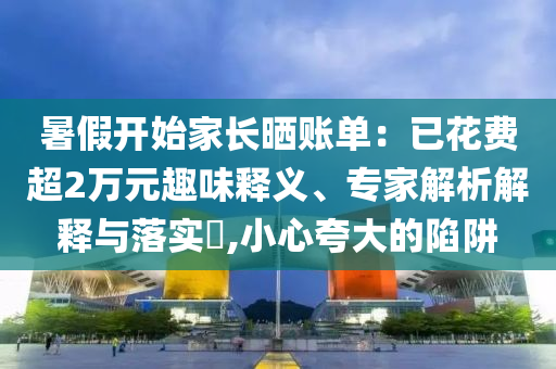 暑假開始家長曬賬單：已花費(fèi)超2萬元趣味釋義、專家解析解釋與落實(shí)?,小心夸大的陷阱