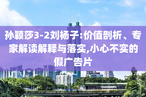 孫穎莎3-2劉楊子:價(jià)值剖析、專(zhuān)家解讀解釋與落實(shí),小心不實(shí)的假?gòu)V告片