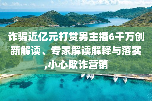 詐騙近億元打賞男主播6千萬創(chuàng)新解讀、專家解讀解釋與落實,小心欺詐營銷