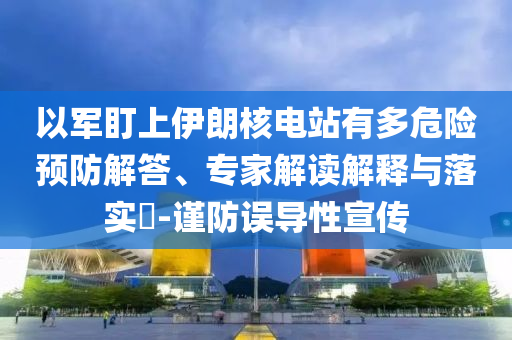 以軍盯上伊朗核電站有多危險(xiǎn)預(yù)防解答、專家解讀解釋與落實(shí)?-謹(jǐn)防誤導(dǎo)性宣傳