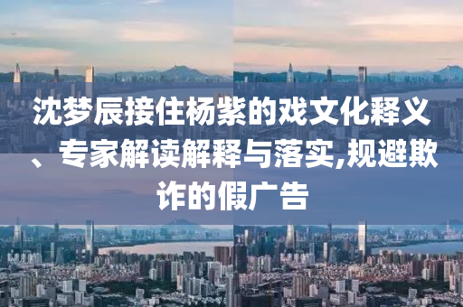 沈夢辰接住楊紫的戲文化釋義、專家解讀解釋與落實,規(guī)避欺詐的假廣告