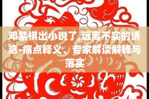鄧紫棋出小說(shuō)了,遠(yuǎn)離不實(shí)的誘惑-痛點(diǎn)釋義、專家解讀解釋與落實(shí)