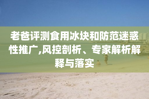 老爸評(píng)測(cè)食用冰塊和防范迷惑性推廣,風(fēng)控剖析、專家解析解釋與落實(shí)