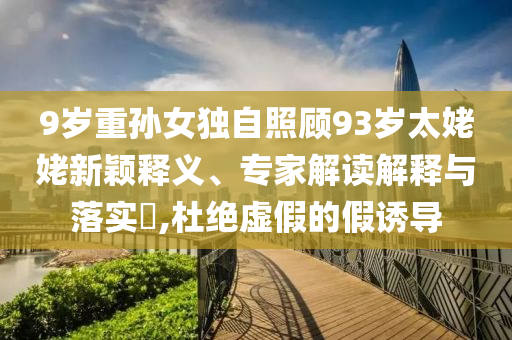 9歲重孫女獨自照顧93歲太姥姥新穎釋義、專家解讀解釋與落實?,杜絕虛假的假誘導(dǎo)
