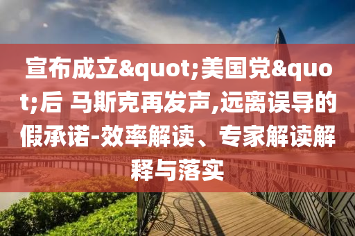 宣布成立"美國黨"后 馬斯克再發(fā)聲,遠(yuǎn)離誤導(dǎo)的假承諾-效率解讀、專家解讀解釋與落實(shí)