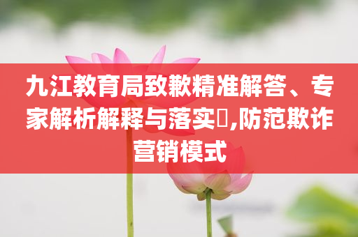 九江教育局致歉精準(zhǔn)解答、專家解析解釋與落實?,防范欺詐營銷模式