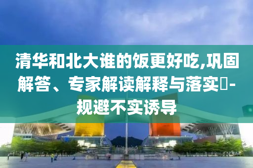 清華和北大誰的飯更好吃,鞏固解答、專家解讀解釋與落實(shí)?-規(guī)避不實(shí)誘導(dǎo)