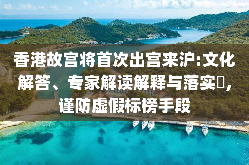 香港故宮將首次出宮來滬:文化解答、專家解讀解釋與落實(shí)?,謹(jǐn)防虛假標(biāo)榜手段