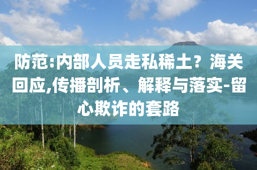 防范:內(nèi)部人員走私稀土？海關(guān)回應(yīng),傳播剖析、解釋與落實(shí)-留心欺詐的套路