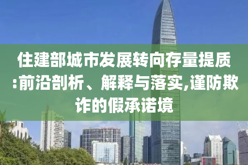 住建部城市發(fā)展轉(zhuǎn)向存量提質(zhì):前沿剖析、解釋與落實(shí),謹(jǐn)防欺詐的假承諾境
