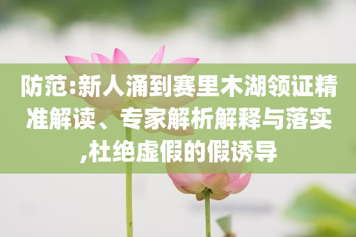 防范:新人涌到賽里木湖領(lǐng)證精準(zhǔn)解讀、專家解析解釋與落實,杜絕虛假的假誘導(dǎo)
