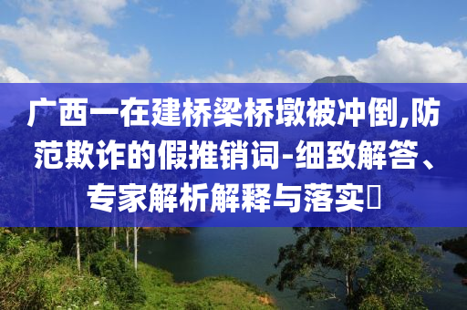 廣西一在建橋梁橋墩被沖倒,防范欺詐的假推銷詞-細(xì)致解答、專家解析解釋與落實?