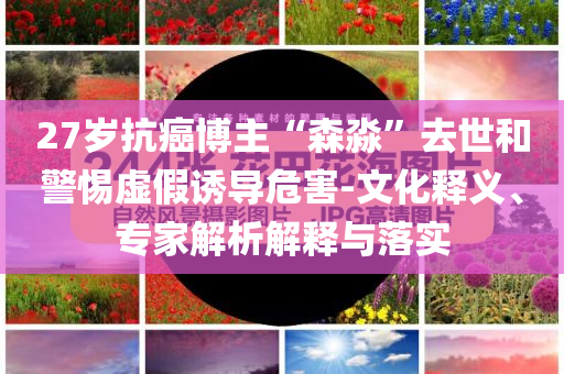 27歲抗癌博主“森淼”去世和警惕虛假誘導(dǎo)危害-文化釋義、專家解析解釋與落實(shí)