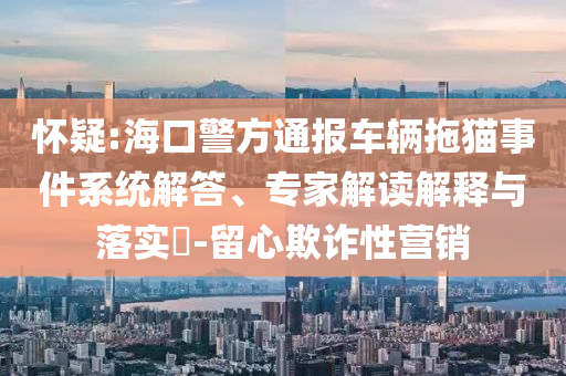 懷疑:海口警方通報(bào)車輛拖貓事件系統(tǒng)解答、專家解讀解釋與落實(shí)?-留心欺詐性營銷