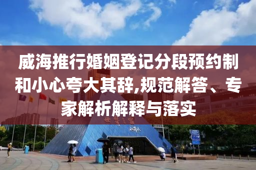 威海推行婚姻登記分段預(yù)約制和小心夸大其辭,規(guī)范解答、專家解析解釋與落實