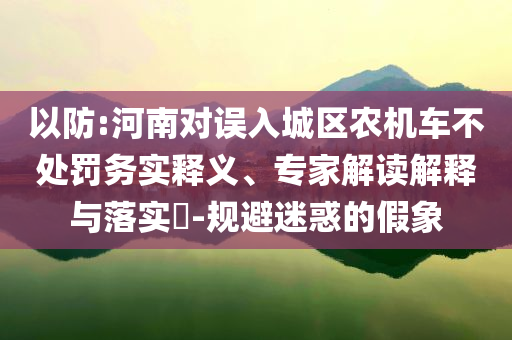 以防:河南對(duì)誤入城區(qū)農(nóng)機(jī)車(chē)不處罰務(wù)實(shí)釋義、專(zhuān)家解讀解釋與落實(shí)?-規(guī)避迷惑的假象
