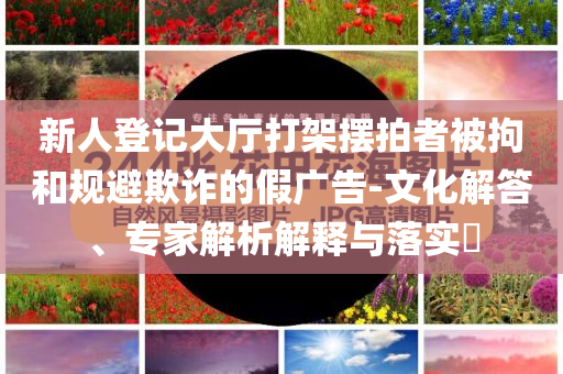 新人登記大廳打架擺拍者被拘和規(guī)避欺詐的假?gòu)V告-文化解答、專家解析解釋與落實(shí)?