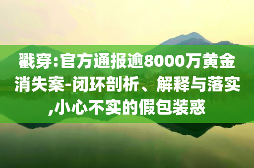 戳穿:官方通報逾8000萬黃金消失案-閉環(huán)剖析、解釋與落實(shí),小心不實(shí)的假包裝惑