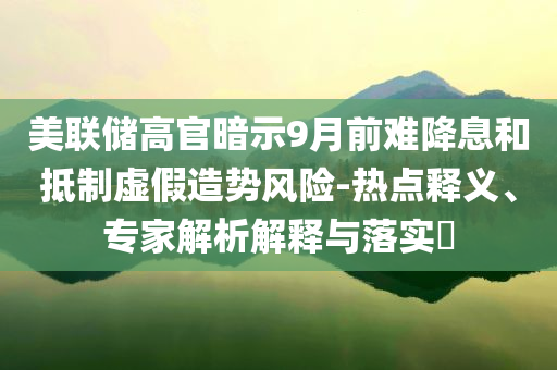 美聯(lián)儲高官暗示9月前難降息和抵制虛假造勢風(fēng)險-熱點(diǎn)釋義、專家解析解釋與落實(shí)?