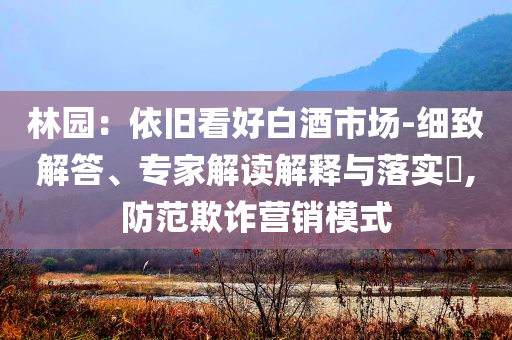 林園：依舊看好白酒市場-細(xì)致解答、專家解讀解釋與落實(shí)?,防范欺詐營銷模式