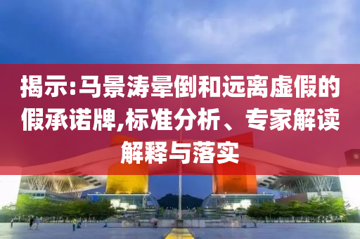 揭示:馬景濤暈倒和遠(yuǎn)離虛假的假承諾牌,標(biāo)準(zhǔn)分析、專家解讀解釋與落實(shí)
