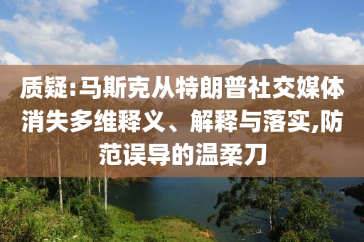 質疑:馬斯克從特朗普社交媒體消失多維釋義、解釋與落實,防范誤導的溫柔刀