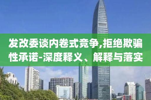 發(fā)改委談內卷式競爭,拒絕欺騙性承諾-深度釋義、解釋與落實