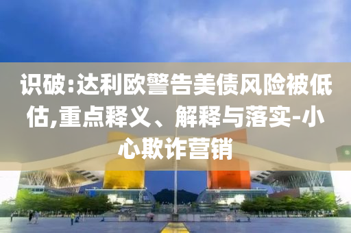 識破:達利歐警告美債風(fēng)險被低估,重點釋義、解釋與落實-小心欺詐營銷