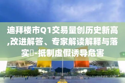 迪拜樓市Q1交易量創(chuàng)歷史新高,改進解答、專家解讀解釋與落實?-抵制虛假誘導(dǎo)危害