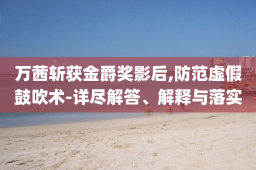 萬茜斬獲金爵獎(jiǎng)影后,防范虛假鼓吹術(shù)-詳盡解答、解釋與落實(shí)