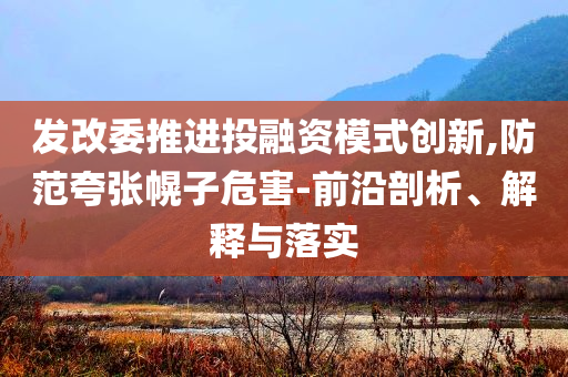 發(fā)改委推進投融資模式創(chuàng)新,防范夸張幌子危害-前沿剖析、解釋與落實