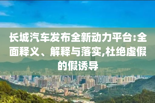 長城汽車發(fā)布全新動力平臺:全面釋義、解釋與落實,杜絕虛假的假誘導(dǎo)