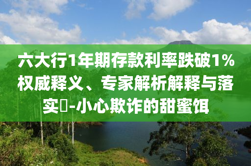 六大行1年期存款利率跌破1%權(quán)威釋義、專家解析解釋與落實?-小心欺詐的甜蜜餌