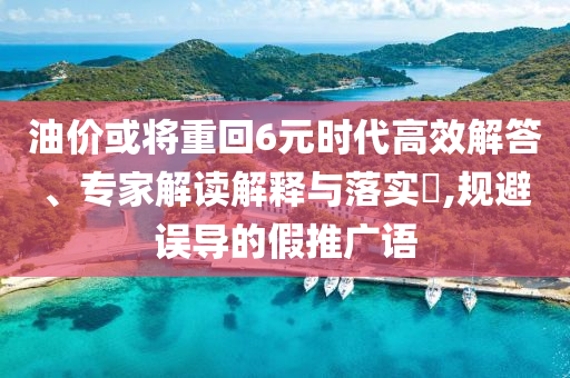 油價(jià)或?qū)⒅鼗?元時(shí)代高效解答、專家解讀解釋與落實(shí)?,規(guī)避誤導(dǎo)的假推廣語