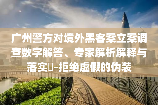 廣州警方對境外黑客案立案調(diào)查數(shù)字解答、專家解析解釋與落實?-拒絕虛假的偽裝