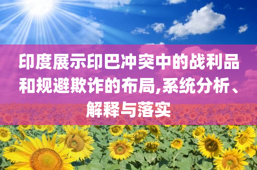 印度展示印巴沖突中的戰(zhàn)利品和規(guī)避欺詐的布局,系統(tǒng)分析、解釋與落實(shí)