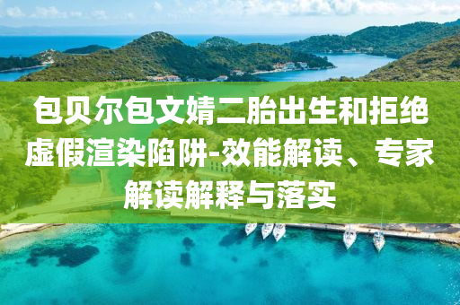 包貝爾包文婧二胎出生和拒絕虛假渲染陷阱-效能解讀、專家解讀解釋與落實(shí)